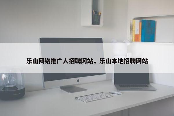 乐山网络推广人招聘网站，乐山本地招聘网站