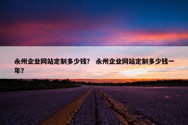 永州企业网站定制多少钱？ 永州企业网站定制多少钱一年？