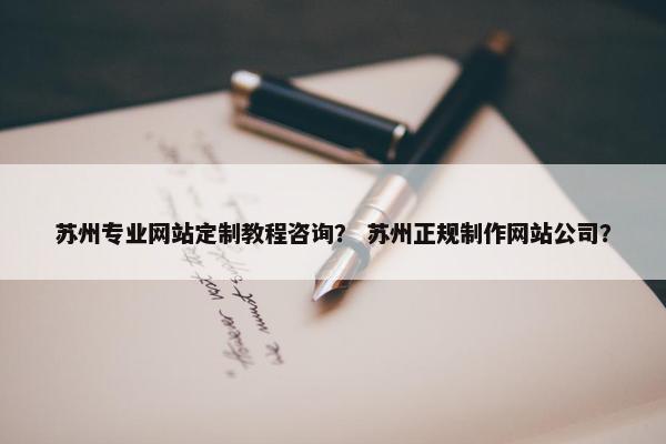苏州专业网站定制教程咨询？ 苏州正规制作网站公司？