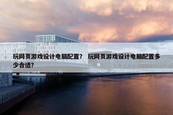 玩网页游戏设计电脑配置？ 玩网页游戏设计电脑配置多少合适？