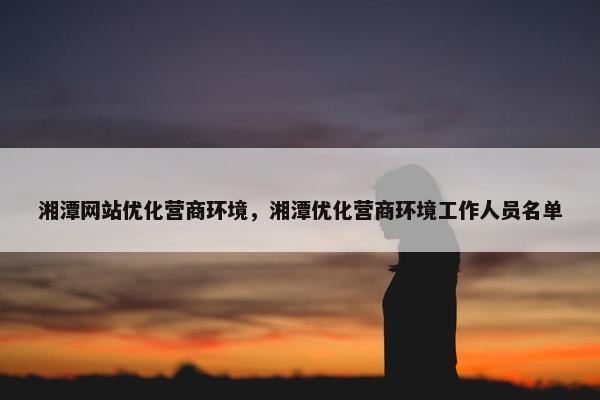 湘潭网站优化营商环境，湘潭优化营商环境工作人员名单