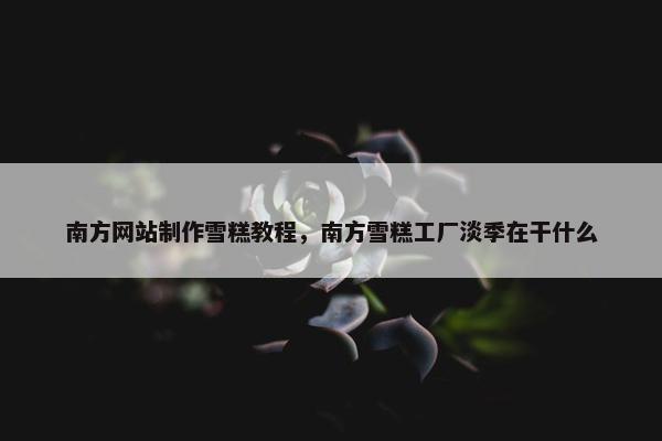南方网站制作雪糕教程，南方雪糕工厂淡季在干什么