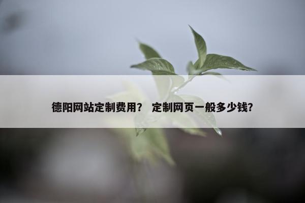 德阳网站定制费用？ 定制网页一般多少钱？
