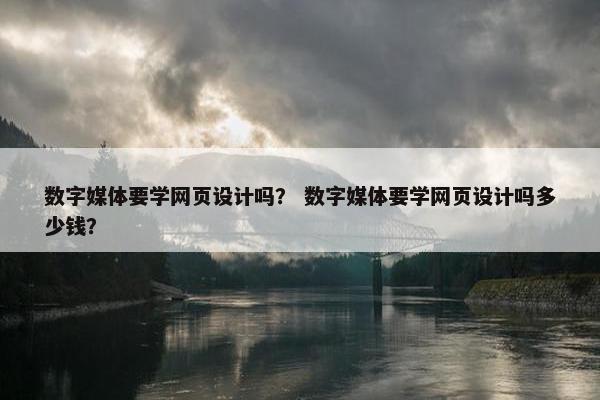 数字媒体要学网页设计吗？ 数字媒体要学网页设计吗多少钱？