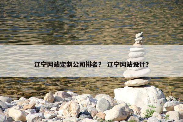 辽宁网站定制公司排名？ 辽宁网站设计？