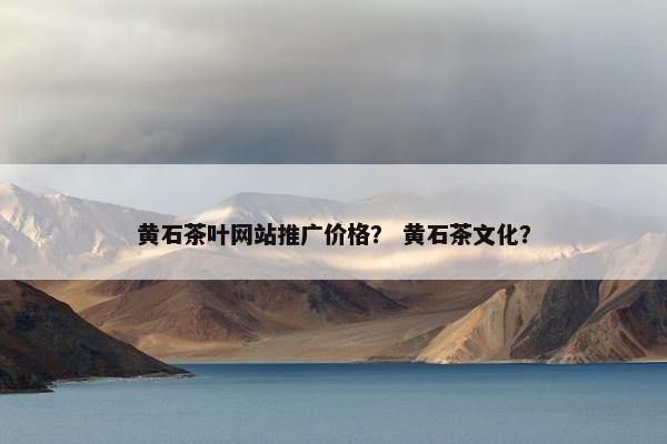黄石茶叶网站推广价格？ 黄石茶文化？