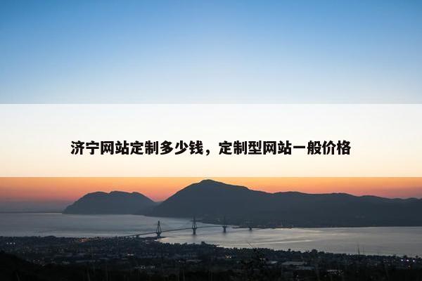 济宁网站定制多少钱，定制型网站一般价格