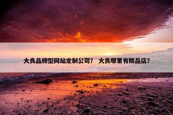 大良品牌型网站定制公司？ 大良哪里有精品店？