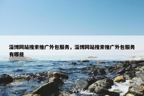 淄博网站搜索推广外包服务，淄博网站搜索推广外包服务有哪些