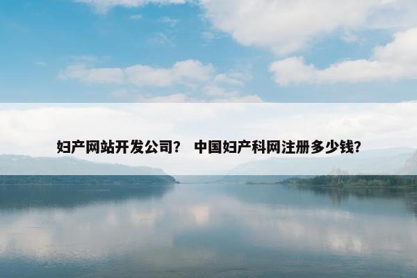 妇产网站开发公司？ 中国妇产科网注册多少钱？