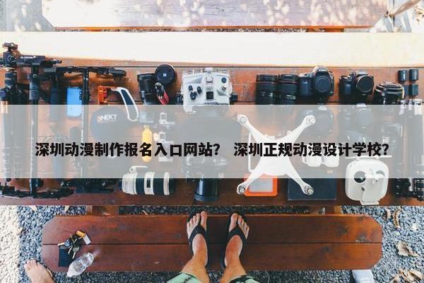 深圳动漫制作报名入口网站？ 深圳正规动漫设计学校？