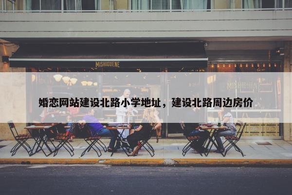 婚恋网站建设北路小学地址，建设北路周边房价