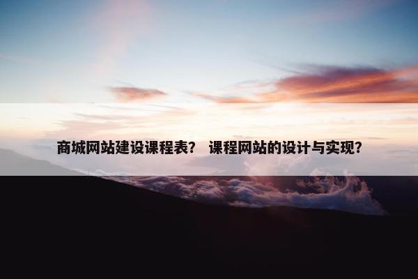 商城网站建设课程表？ 课程网站的设计与实现？