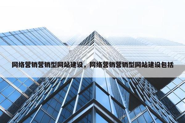 网络营销营销型网站建设，网络营销营销型网站建设包括