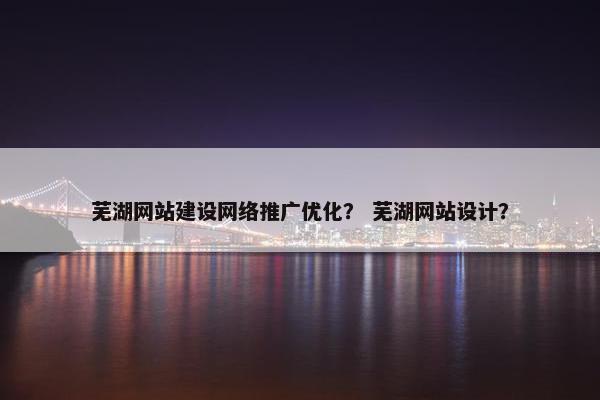 芜湖网站建设网络推广优化？ 芜湖网站设计？