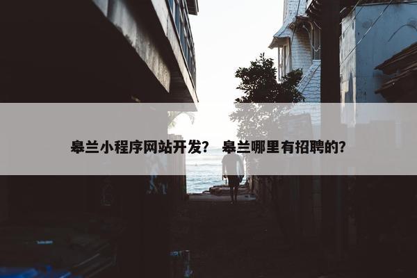皋兰小程序网站开发？ 皋兰哪里有招聘的？