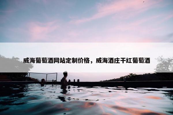 威海葡萄酒网站定制价格，威海酒庄干红葡萄酒