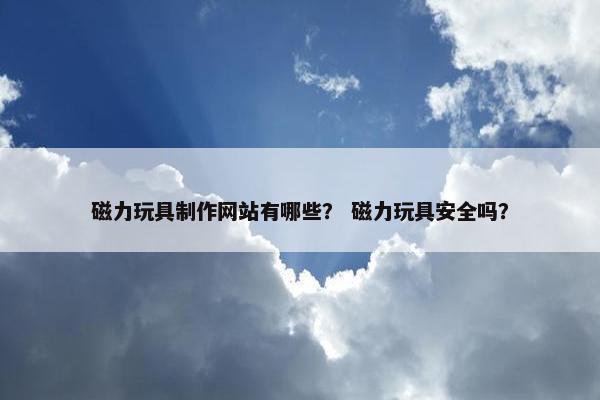 磁力玩具制作网站有哪些？ 磁力玩具安全吗？