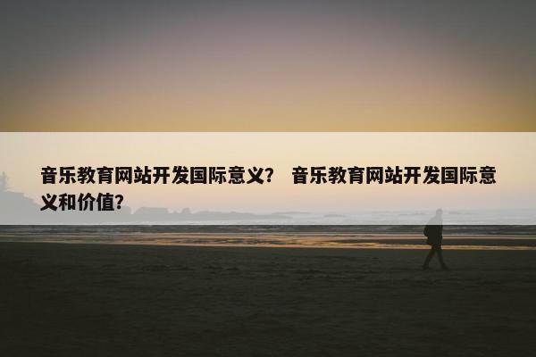音乐教育网站开发国际意义？ 音乐教育网站开发国际意义和价值？