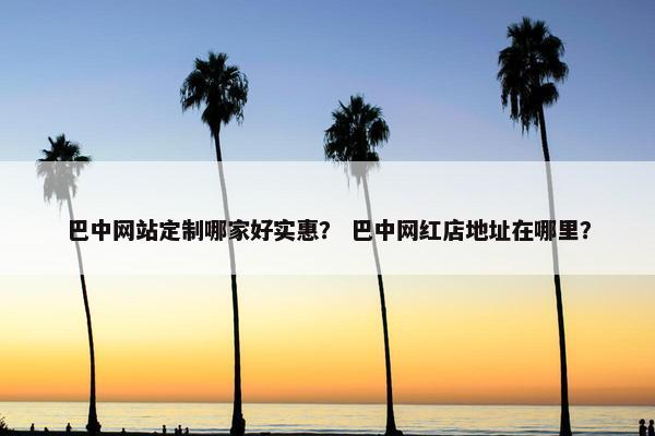 巴中网站定制哪家好实惠？ 巴中网红店地址在哪里？