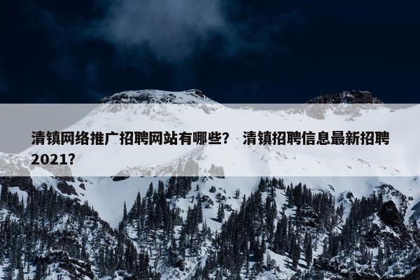清镇网络推广招聘网站有哪些？ 清镇招聘信息最新招聘2021？