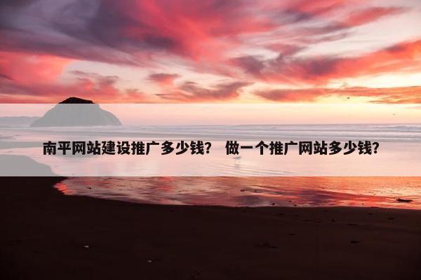 南平网站建设推广多少钱？ 做一个推广网站多少钱？