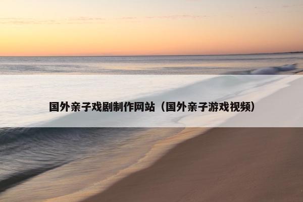 国外亲子戏剧制作网站（国外亲子游戏视频）