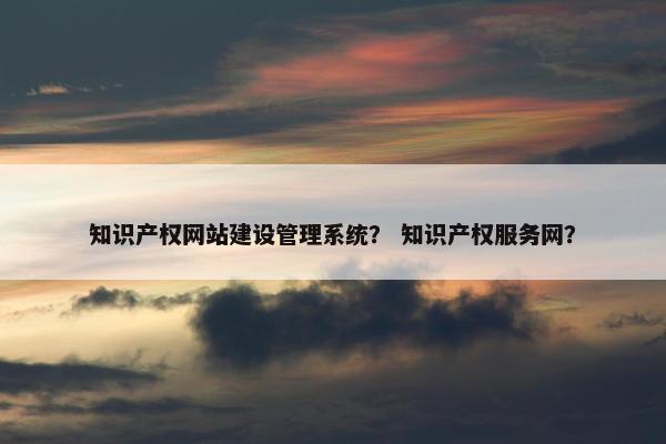 知识产权网站建设管理系统？ 知识产权服务网？