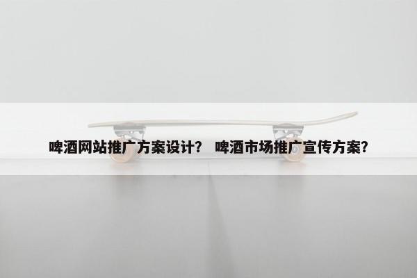 啤酒网站推广方案设计？ 啤酒市场推广宣传方案？