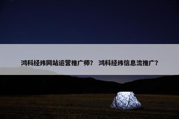 鸿科经纬网站运营推广师？ 鸿科经纬信息流推广？