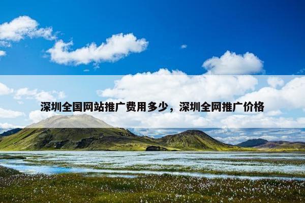 深圳全国网站推广费用多少，深圳全网推广价格