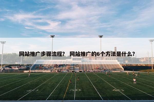网站推广步骤流程？ 网站推广的6个方法是什么？