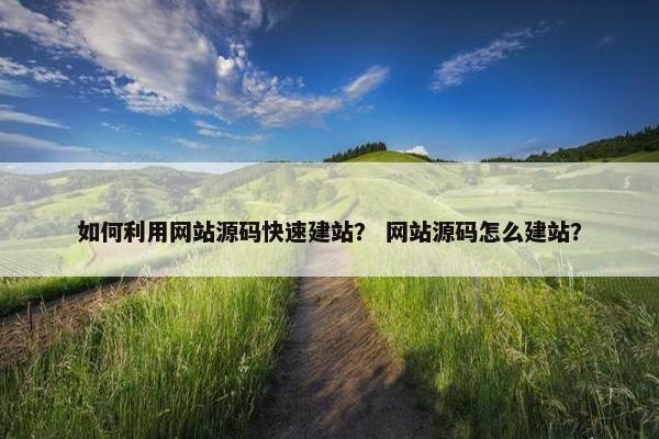 如何利用网站源码快速建站？ 网站源码怎么建站？