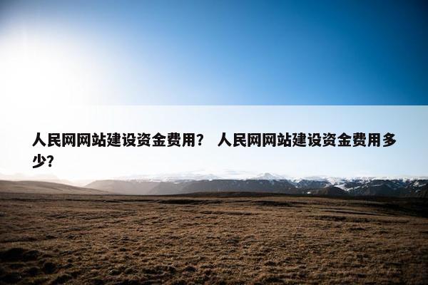 人民网网站建设资金费用？ 人民网网站建设资金费用多少？