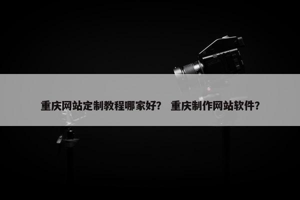 重庆网站定制教程哪家好？ 重庆制作网站软件？