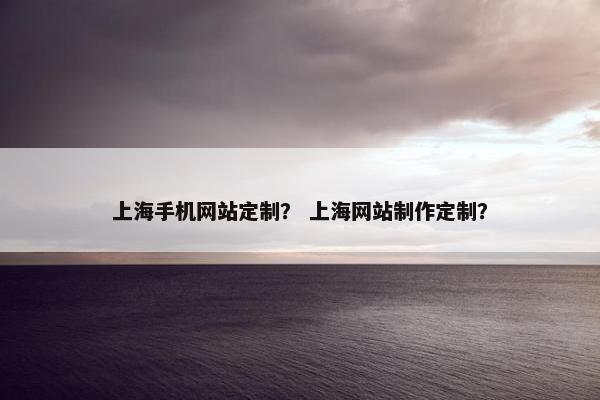 上海手机网站定制？ 上海网站制作定制？