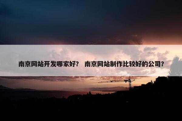 南京网站开发哪家好？ 南京网站制作比较好的公司？