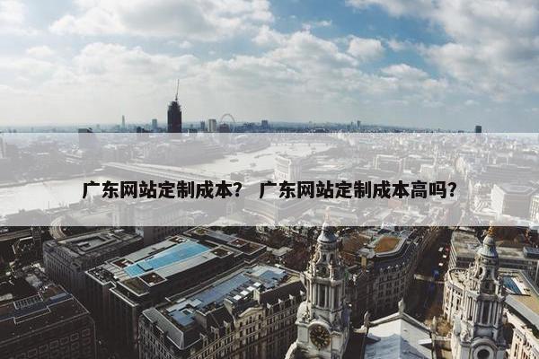 广东网站定制成本？ 广东网站定制成本高吗？