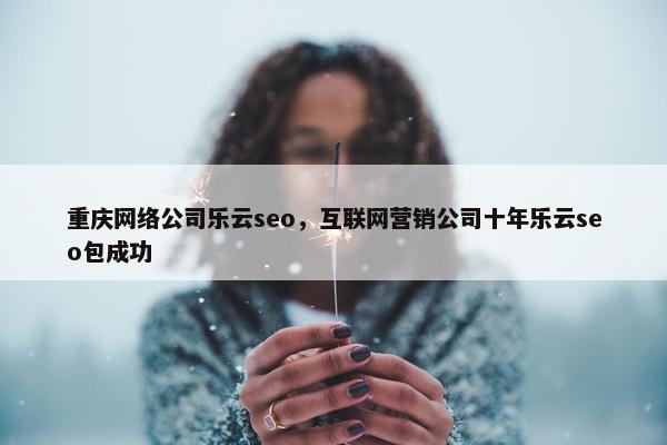 重庆网络公司乐云seo，互联网营销公司十年乐云seo包成功
