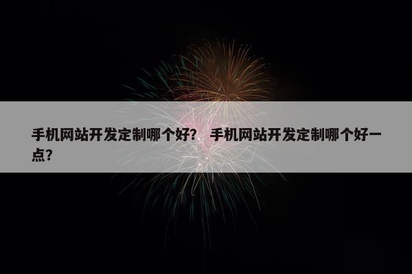手机网站开发定制哪个好？ 手机网站开发定制哪个好一点？