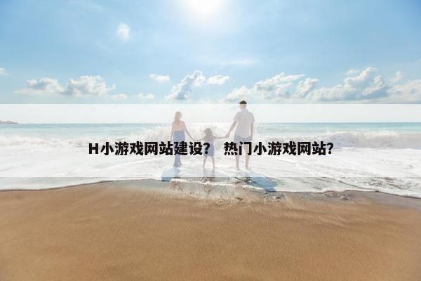 H小游戏网站建设？ 热门小游戏网站？