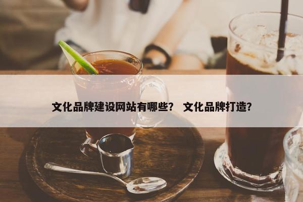 文化品牌建设网站有哪些？ 文化品牌打造？
