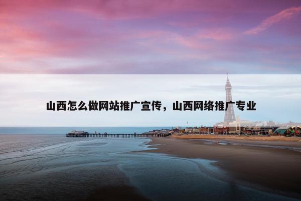 山西怎么做网站推广宣传，山西网络推广专业