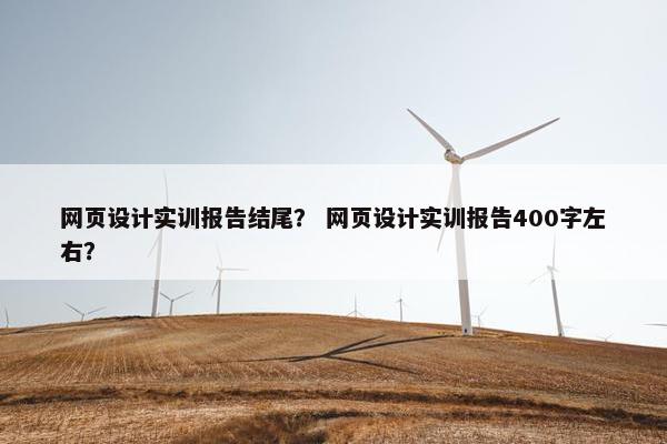 网页设计实训报告结尾？ 网页设计实训报告400字左右？