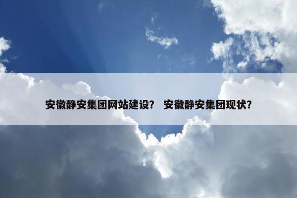 安徽静安集团网站建设？ 安徽静安集团现状？