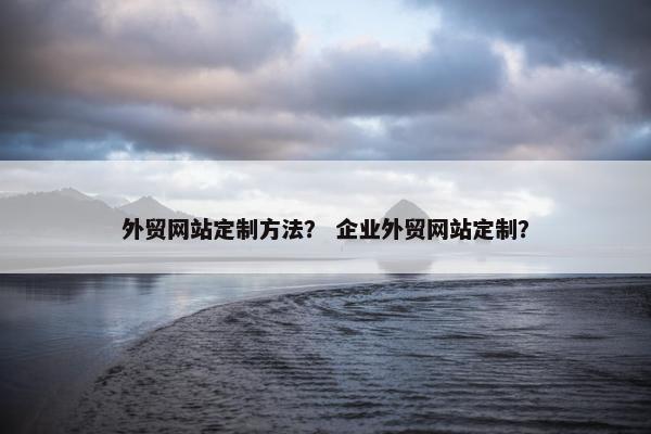 外贸网站定制方法？ 企业外贸网站定制？