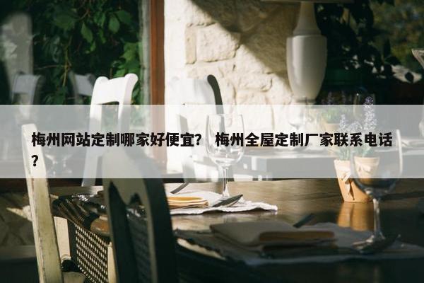 梅州网站定制哪家好便宜？ 梅州全屋定制厂家联系电话？
