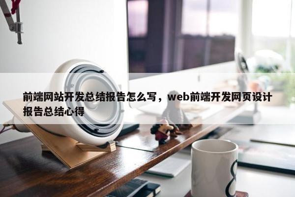 前端网站开发总结报告怎么写，web前端开发网页设计报告总结心得