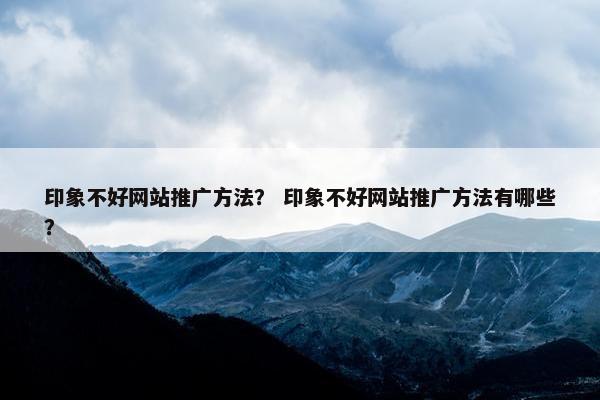 印象不好网站推广方法？ 印象不好网站推广方法有哪些？