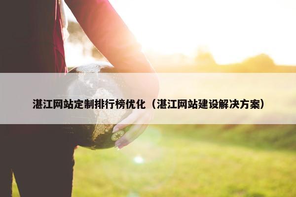 湛江网站定制排行榜优化（湛江网站建设解决方案）